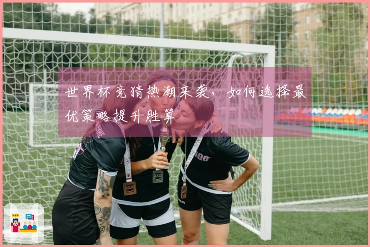世界杯竞猜热潮来袭，如何选择最优策略提升胜算