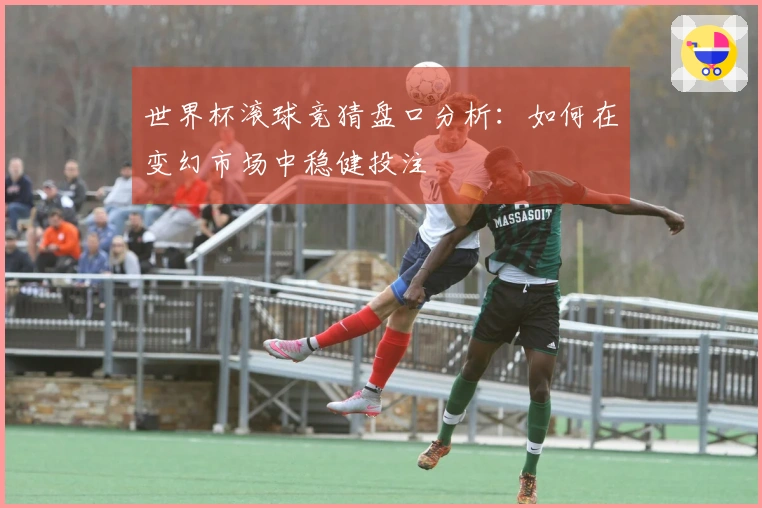 世界杯滚球竞猜盘口分析：如何在变幻市场中稳健投注